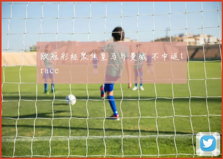 欧冠彩经聚焦皇马与曼城 不中返trace