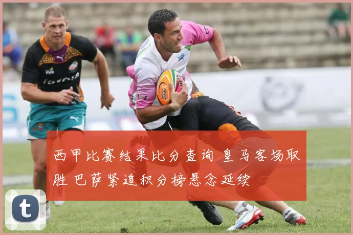 西甲比赛结果比分查询 皇马客场取胜 巴萨紧追积分榜悬念延续
