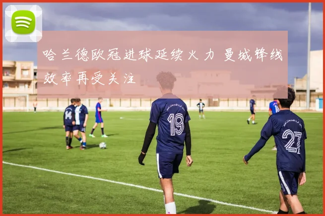 哈兰德欧冠进球延续火力 曼城锋线效率再受关注
