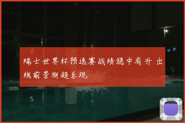 瑞士世界杯预选赛战绩稳中有升 出线前景渐趋乐观