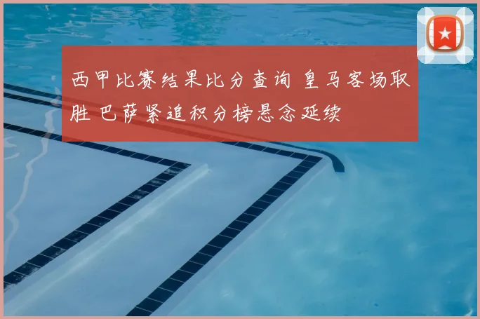 西甲比赛结果比分查询 皇马客场取胜 巴萨紧追积分榜悬念延续