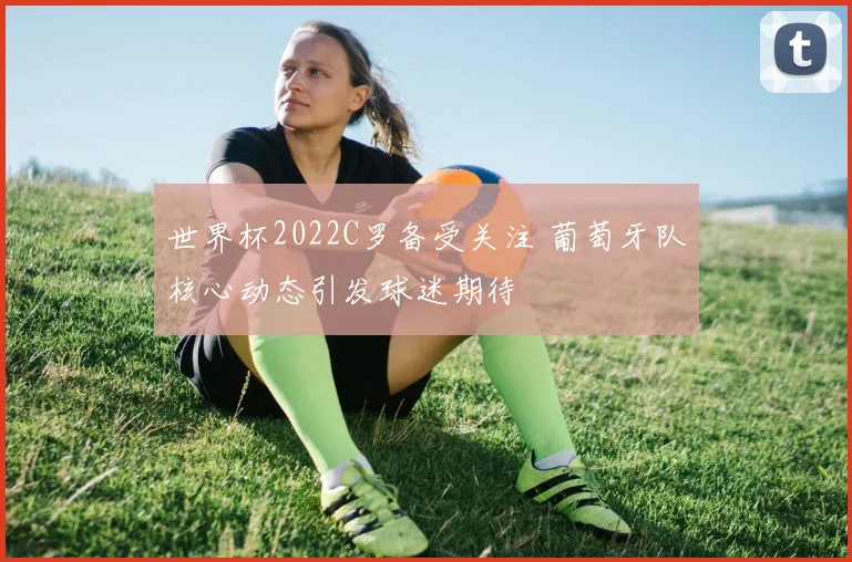 世界杯2022C罗备受关注 葡萄牙队核心动态引发球迷期待