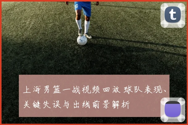 上海男篮一战视频回放 球队表现、关键失误与出线前景解析