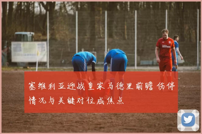 塞维利亚迎战皇家马德里前瞻 伤停情况与关键对位成焦点