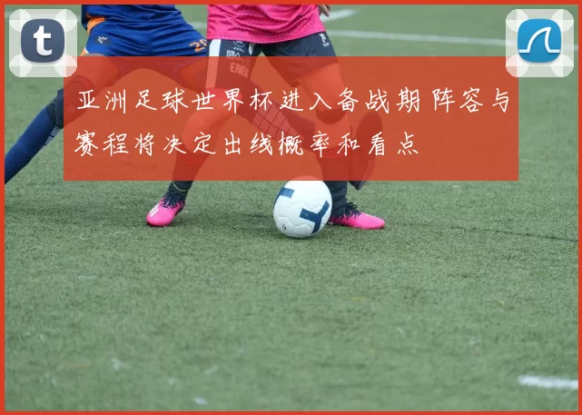 亚洲足球世界杯进入备战期 阵容与赛程将决定出线概率和看点