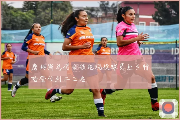 詹姆斯总得分领跑现役球员杜兰特哈登位列二三名