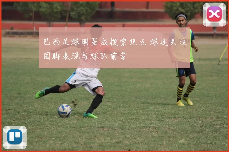 巴西足球明星成搜索焦点 球迷关注国脚表现与球队前景