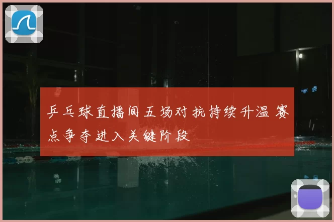 乒乓球直播间五场对抗持续升温 赛点争夺进入关键阶段
