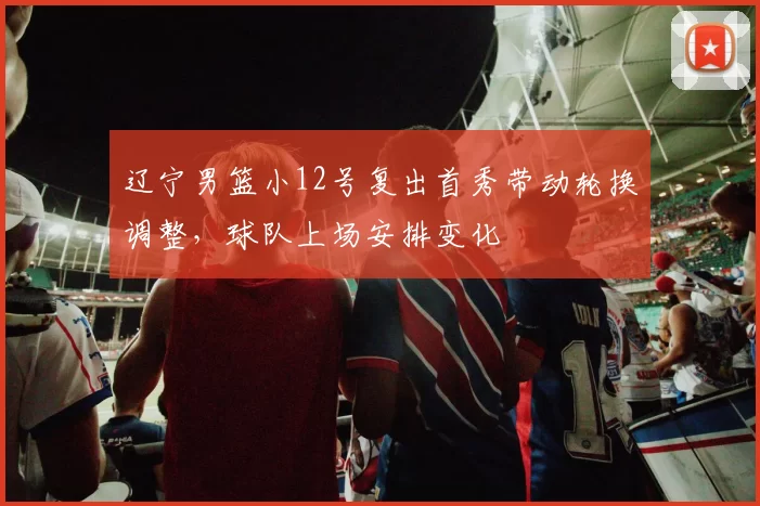 辽宁男篮小12号复出首秀带动轮换调整，球队上场安排变化