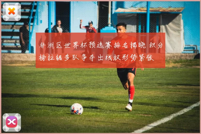 非洲区世界杯预选赛排名揭晓 积分榜拉锯多队争夺出线权形势紧张