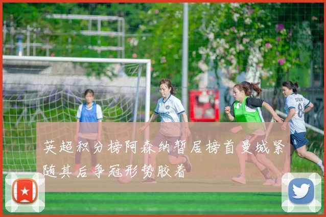 英超积分榜阿森纳暂居榜首曼城紧随其后争冠形势胶着