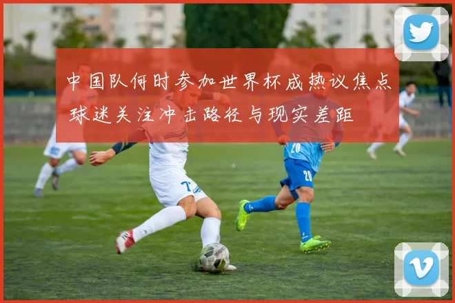 中国队何时参加世界杯成热议焦点 球迷关注冲击路径与现实差距