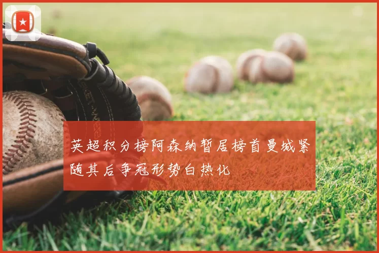 英超积分榜阿森纳暂居榜首曼城紧随其后争冠形势白热化