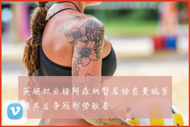 英超积分榜阿森纳暂居榜首曼城紧随其后争冠形势胶着