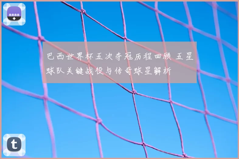 巴西世界杯五次夺冠历程回顾 五星球队关键战役与传奇球星解析