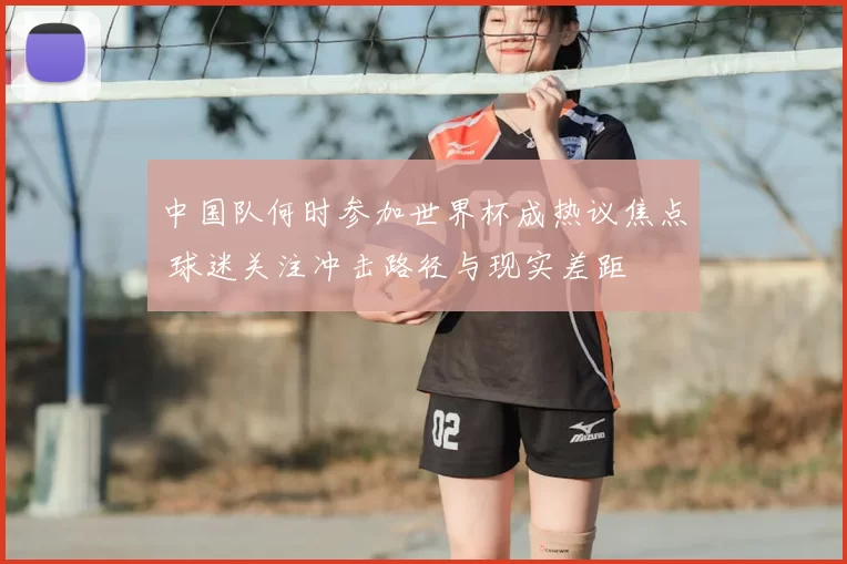 中国队何时参加世界杯成热议焦点 球迷关注冲击路径与现实差距