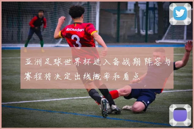 亚洲足球世界杯进入备战期 阵容与赛程将决定出线概率和看点