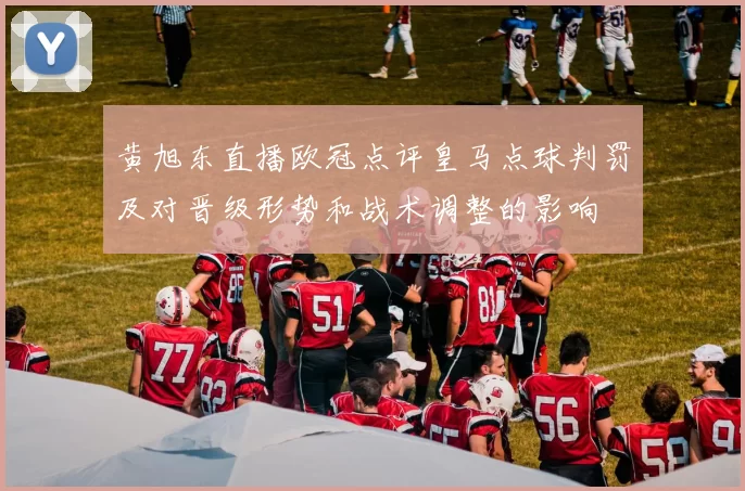 黄旭东直播欧冠点评皇马点球判罚及对晋级形势和战术调整的影响