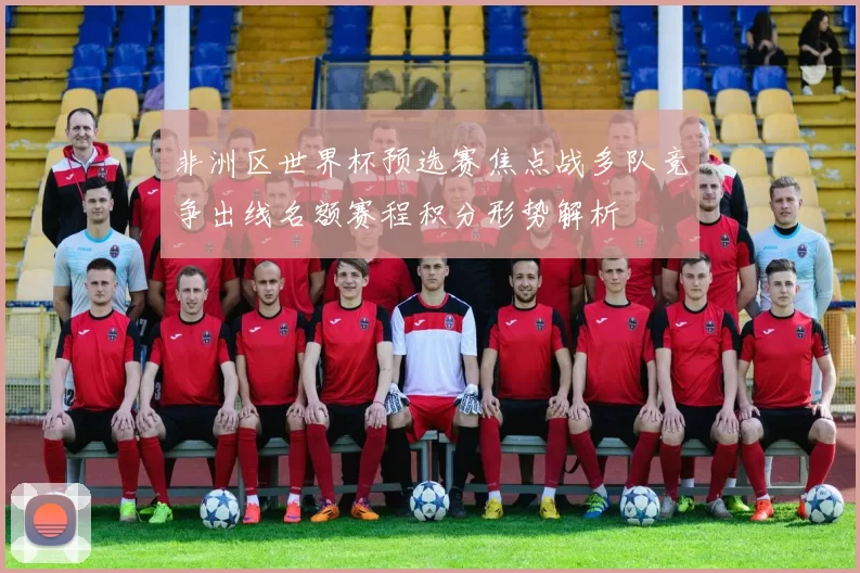 非洲区世界杯预选赛焦点战多队竞争出线名额赛程积分形势解析