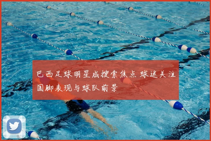巴西足球明星成搜索焦点 球迷关注国脚表现与球队前景