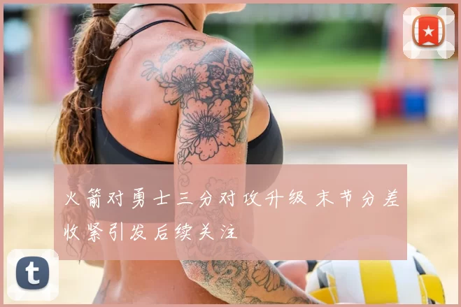 火箭对勇士三分对攻升级 末节分差收紧引发后续关注