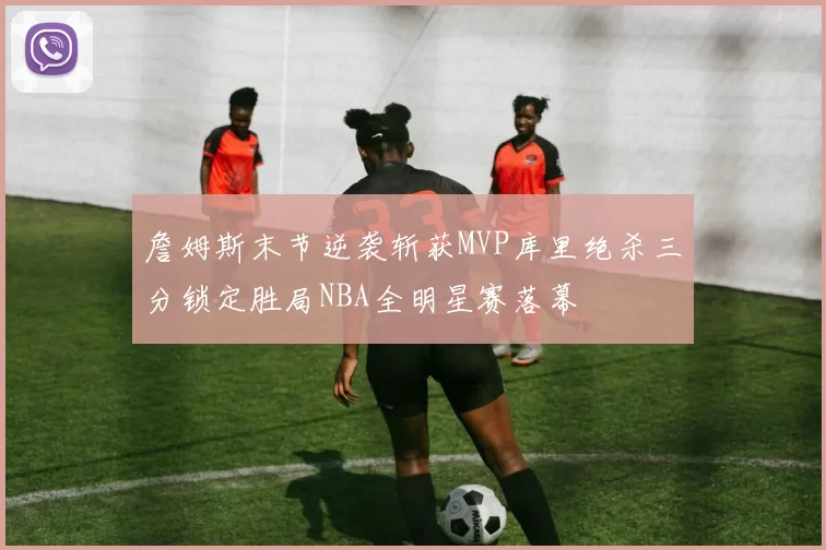 詹姆斯末节逆袭斩获MVP库里绝杀三分锁定胜局NBA全明星赛落幕