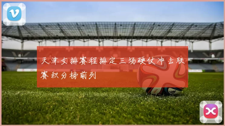 天津女排赛程排定三场硬仗冲击联赛积分榜前列