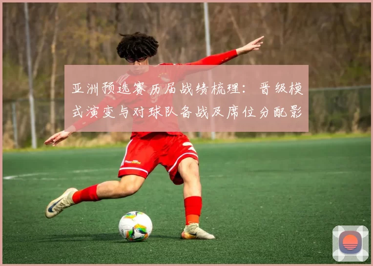 亚洲预选赛历届战绩梳理：晋级模式演变与对球队备战及席位分配影响