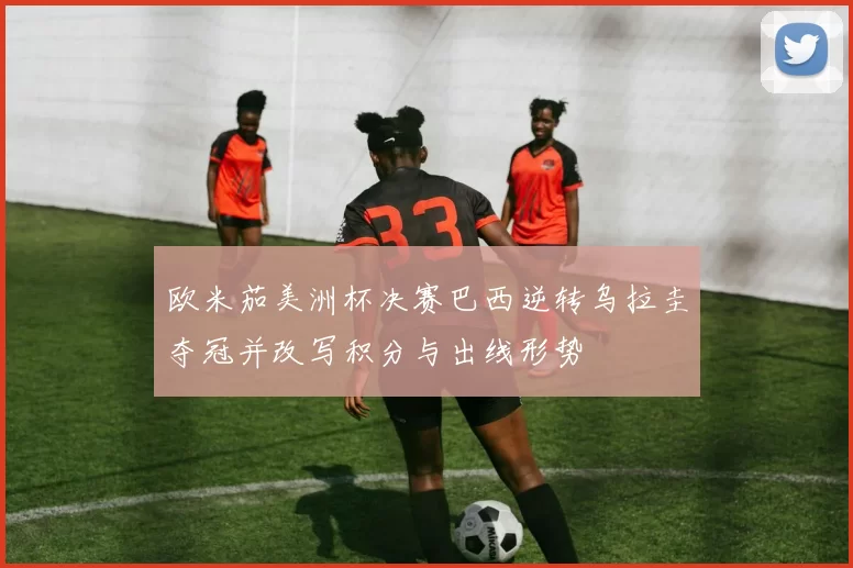 欧米茄美洲杯决赛巴西逆转乌拉圭夺冠并改写积分与出线形势