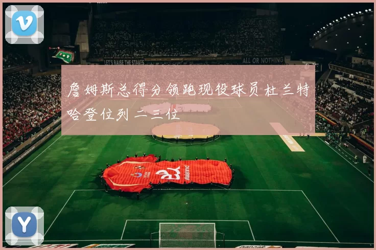 詹姆斯总得分领跑现役球员杜兰特哈登位列二三位