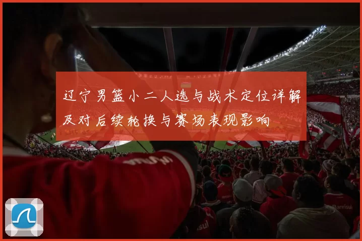 辽宁男篮小二人选与战术定位详解及对后续轮换与赛场表现影响