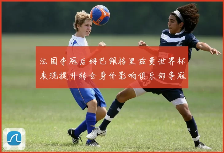 法国夺冠后姆巴佩格里兹曼世界杯表现提升转会身价影响俱乐部争冠