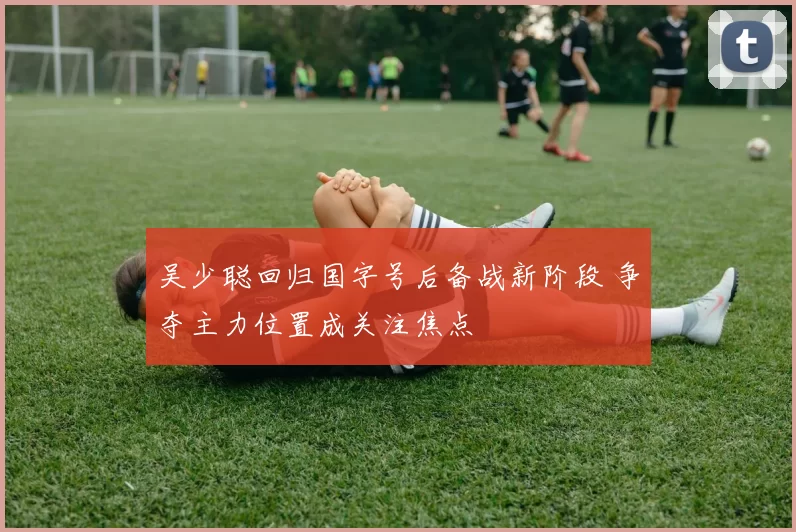 吴少聪回归国字号后备战新阶段 争夺主力位置成关注焦点