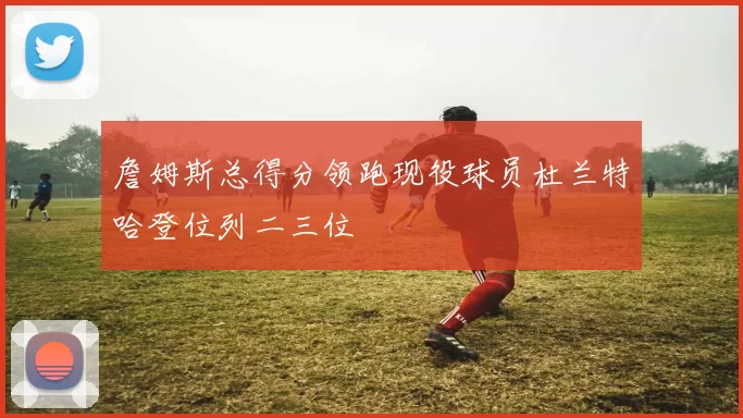 詹姆斯总得分领跑现役球员杜兰特哈登位列二三位