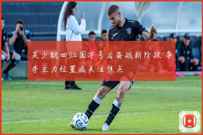 吴少聪回归国字号后备战新阶段 争夺主力位置成关注焦点
